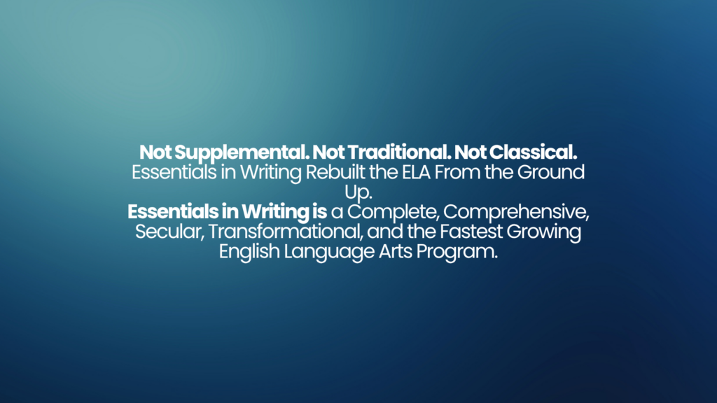Not Supplemental. Not Traditional. Not Classical. Essentials in Writing Rebuilt the ELA From the Ground Up. Essentials in Writing is a Complete, Comprehensive, Secular, Transformational, and the Fastest Growing English Language Arts Program. 1 Not Supplemental. Not Traditional. Not Classical. Essentials in Writing Rebuilt the ELA From the Ground Up. Essentials in Writing is a Complete, Comprehensive, Secular, Transformational, and the Fastest Growing English Language Arts Program.