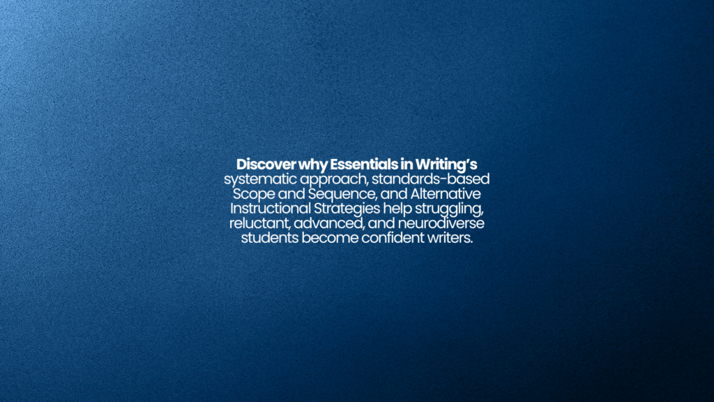 Discover why Essentials in Writing’s systematic approach, standards-based Scope and Sequence, and Alternative Instructional Strategies help struggling, reluctant, advanced, and neurodiverse students become confident writers.
